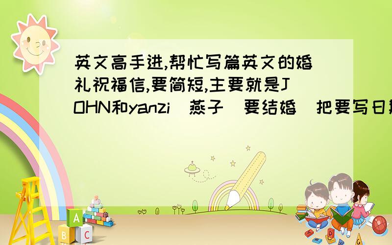 英文高手进,帮忙写篇英文的婚礼祝福信,要简短,主要就是JOHN和yanzi（燕子）要结婚（把要写日期的部分空出来让我填）,燕子是我妈50多岁,JOHN是个美国人60多岁,我家在内蒙古包头（就在这里