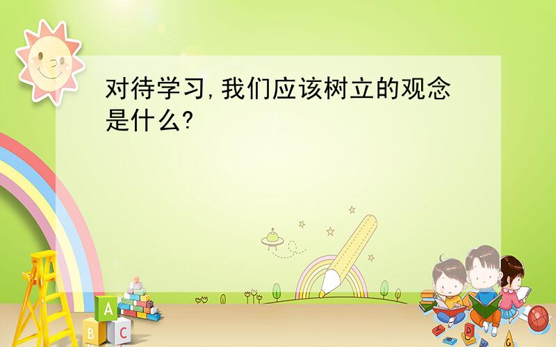 对待学习,我们应该树立的观念是什么?