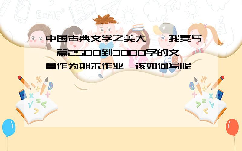 中国古典文学之美大一,我要写一篇2500到3000字的文章作为期末作业,该如何写呢