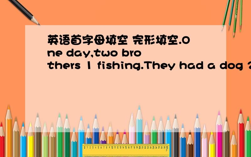 英语首字母填空 完形填空.One day,two brothers 1 fishing.They had a dog 2 them.When they came near the river,they took 3 their hats on a big stone and went to the river’s bank to look 4 fish.It was cold that day,and soon they began to feel