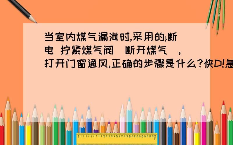 当室内煤气漏泄时,采用的;断电 拧紧煤气阀(断开煤气),打开门窗通风,正确的步骤是什么?快D!急用!