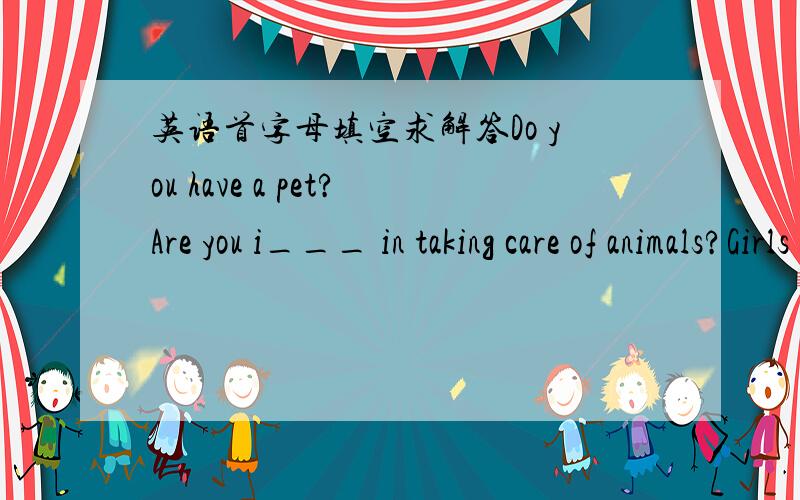 英语首字母填空求解答Do you have a pet?Are you i___ in taking care of animals?Girls and boys who like animals may mant to study to be animal doctors in the future.They are often c____ 