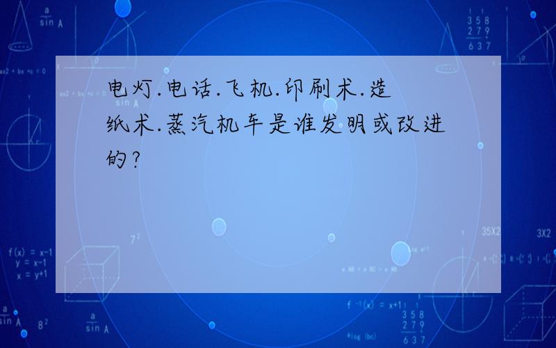 电灯.电话.飞机.印刷术.造纸术.蒸汽机车是谁发明或改进的?