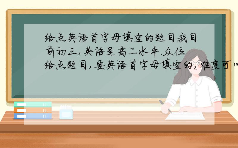 给点英语首字母填空的题目我目前初三,英语是高二水平.众位给点题目,要英语首字母填空的,难度可以高,不要太简单.好的会继续加分.