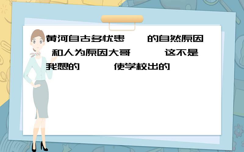 黄河自古多忧患、、的自然原因 和人为原因大哥、、、这不是我想的、、、使学校出的、、、、、