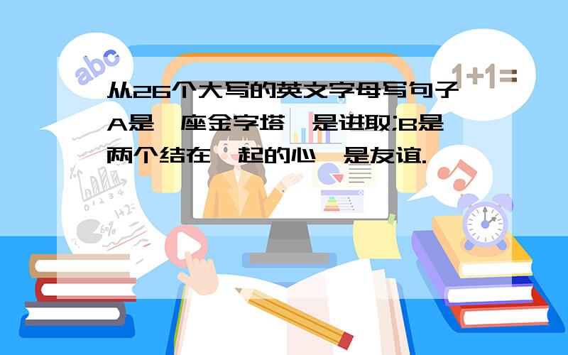 从26个大写的英文字母写句子A是一座金字塔,是进取;B是两个结在一起的心,是友谊.