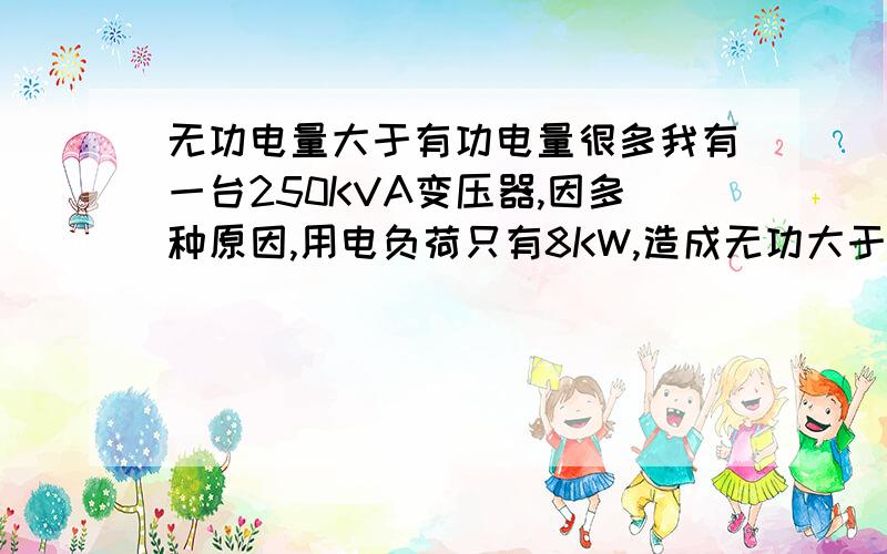 无功电量大于有功电量很多我有一台250KVA变压器,因多种原因,用电负荷只有8KW,造成无功大于有功很多,功率因数很低,怎么办?