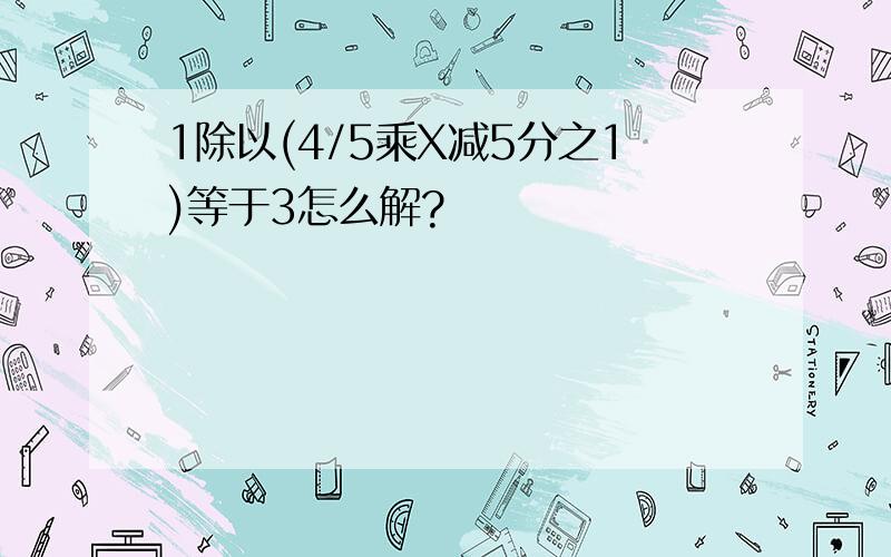 1除以(4/5乘X减5分之1)等于3怎么解?