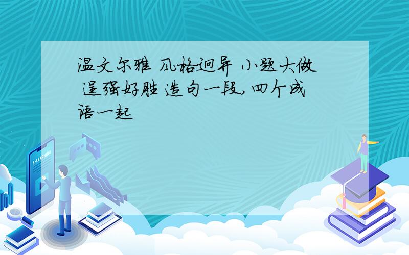 温文尔雅 风格迥异 小题大做 逞强好胜 造句一段,四个成语一起