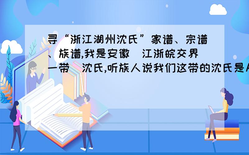 寻“浙江湖州沈氏”家谱、宗谱、族谱,我是安徽（江浙皖交界一带）沈氏,听族人说我们这带的沈氏是从浙江湖州逃荒过来的,听族人说本地沈氏5大房,看年龄计算,差不多也就 近代 有浙江湖