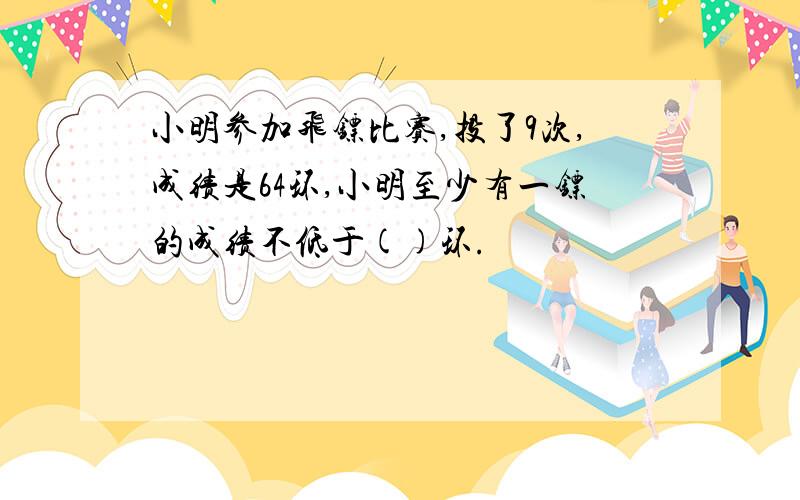 小明参加飞镖比赛,投了9次,成绩是64环,小明至少有一镖的成绩不低于()环.