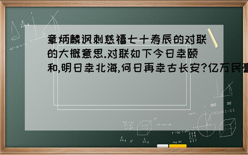 章炳麟讽刺慈禧七十寿辰的对联的大概意思.对联如下今日幸颐和,明日幸北海,何日再幸古长安?亿万民膏血全枯,只为一人歌庆有；五十割交趾,六十割台湾,七十更割辽东地,甘余省版图渐蹙,预