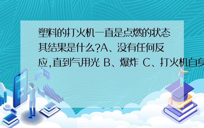 塑料的打火机一直是点燃的状态其结果是什么?A、没有任何反应,直到气用光 B、爆炸 C、打火机自身烧起来了 D、中途自己熄灭