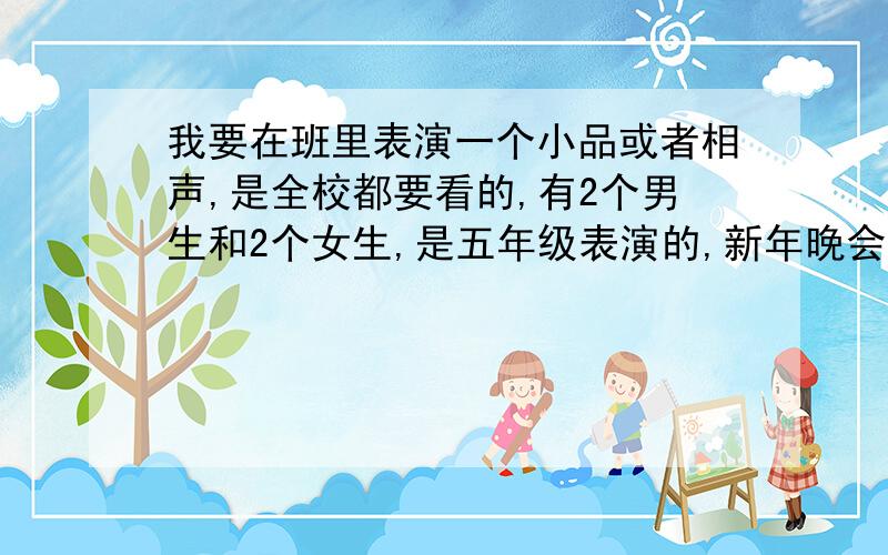 我要在班里表演一个小品或者相声,是全校都要看的,有2个男生和2个女生,是五年级表演的,新年晚会上表演一定要是4个人的,2男2女,不要什么小艾、小玲、小伍的,就是校园的小品、相声,小品最