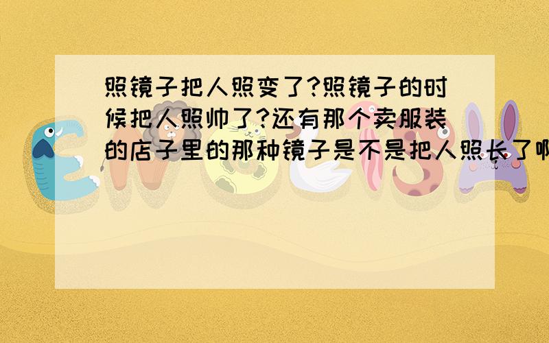 照镜子把人照变了?照镜子的时候把人照帅了?还有那个卖服装的店子里的那种镜子是不是把人照长了啊?