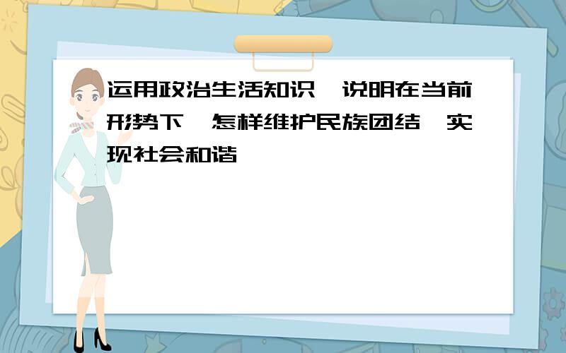 运用政治生活知识,说明在当前形势下,怎样维护民族团结,实现社会和谐