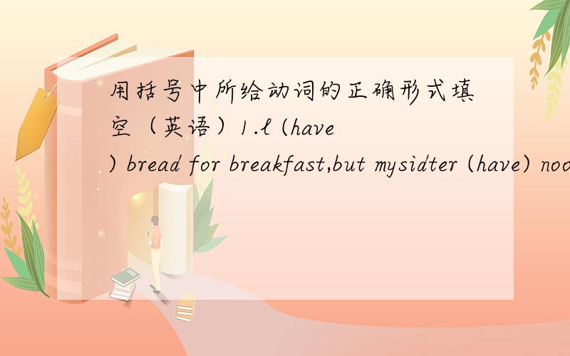 用括号中所给动词的正确形式填空（英语）1.l (have) bread for breakfast,but mysidter (have) noodles for breakfast.       2.She (be) twelve years old this yasr but l (be not) twelve years.     3. (work) your paents (work) in the hotel?