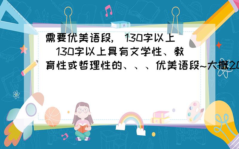 需要优美语段,(130字以上)130字以上具有文学性、教育性或哲理性的、、、优美语段~大概20段每篇120字以上别超过200、、、太多了我懒得抄