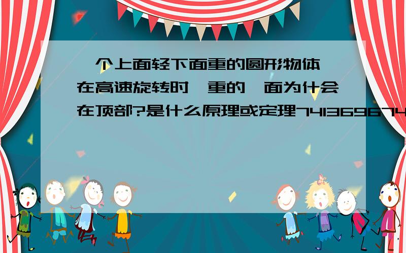 一个上面轻下面重的圆形物体,在高速旋转时,重的一面为什会在顶部?是什么原理或定理741369674：你不知道就不要乱说话，你没实验过就怎么知道不会在顶上了，小时玩的陀螺就有这种现象。