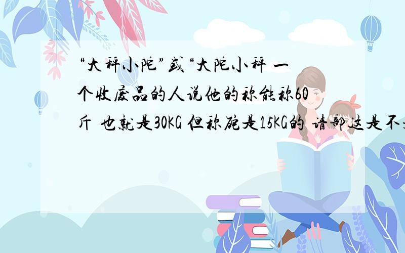 “大秤小陀”或“大陀小秤 一个收废品的人说他的称能称60斤 也就是30KG 但称砣是15KG的 请部这是不是大秤小陀 我是卖废品的 我的东西会不会 变少 如何说 我卖的东西 是1斤 但他的称显示0.5