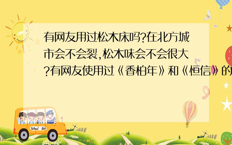 有网友用过松木床吗?在北方城市会不会裂,松木味会不会很大?有网友使用过《香柏年》和《恒信》的松木床吗,发表一下使用感受,还有是不是大部分松木床不是全部采用松木还会加些辅材（