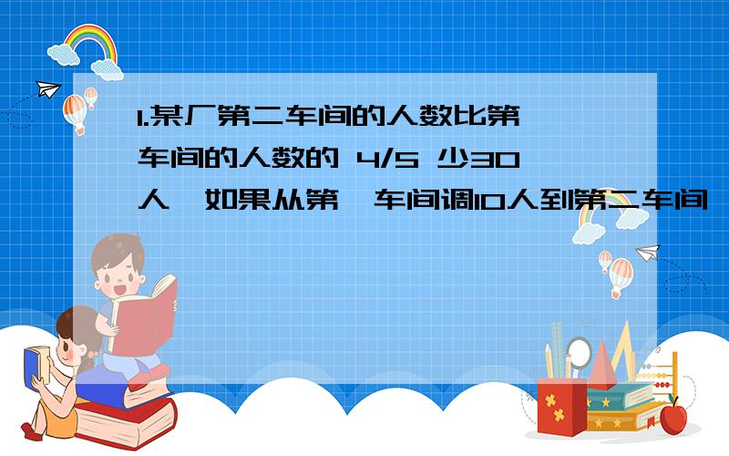 1.某厂第二车间的人数比第一车间的人数的 4/5 少30人,如果从第一车间调10人到第二车间,那么第二车间就是第一车间的3/4,第一车间有（ ）人,第二车间有（ ）人2.请你阅读下面诗句：“栖树一