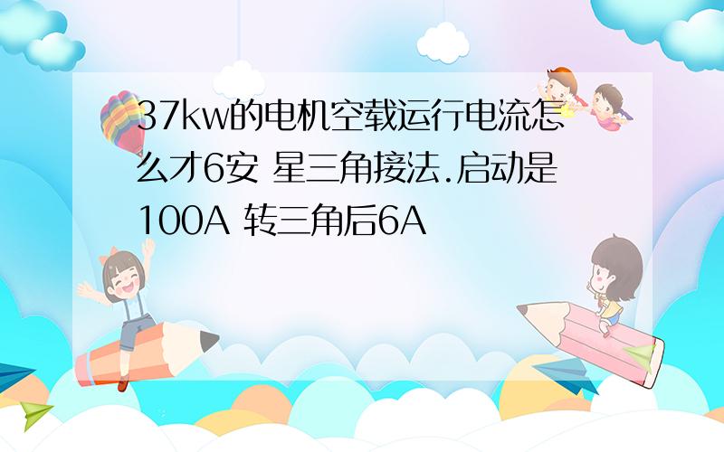 37kw的电机空载运行电流怎么才6安 星三角接法.启动是100A 转三角后6A