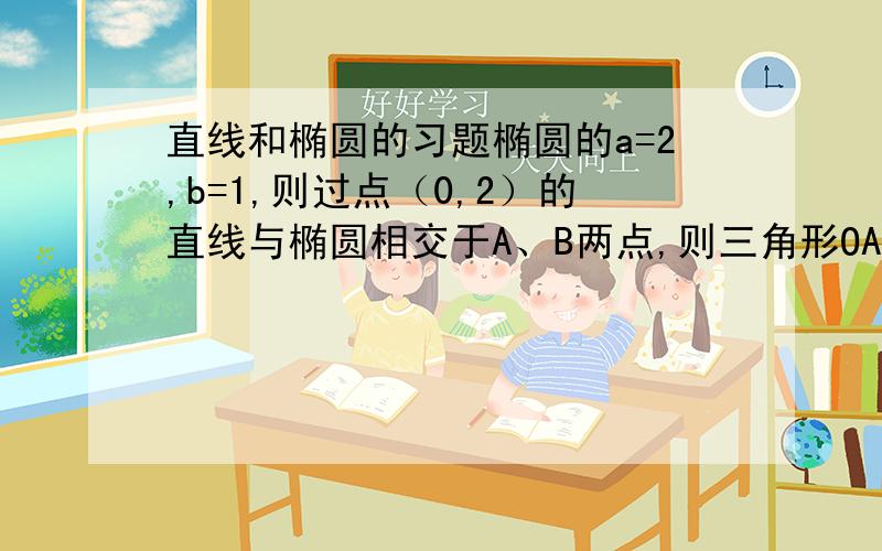 直线和椭圆的习题椭圆的a=2,b=1,则过点（0,2）的直线与椭圆相交于A、B两点,则三角形OAB的面积最大时,求直线方程和三角形的面积最大值