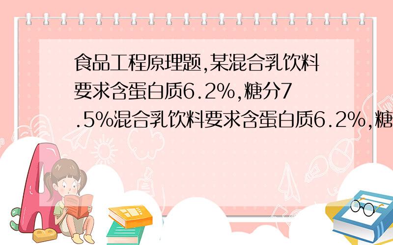 食品工程原理题,某混合乳饮料要求含蛋白质6.2%,糖分7.5%混合乳饮料要求含蛋白质6.2%,糖分7.5%,现有三种原料,两种成分含量分别为4.0%,8.0%；6.0%,5.0%；10%,9%求该饮料的原料调配比例