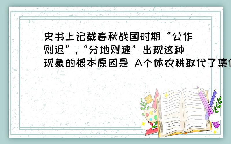 史书上记载春秋战国时期“公作则迟”,“分地则速”出现这种现象的根本原因是 A个体农耕取代了集体耕作 B铁农具牛耕的使用和推广 C封建制度的确立 D曲辕犁的推广