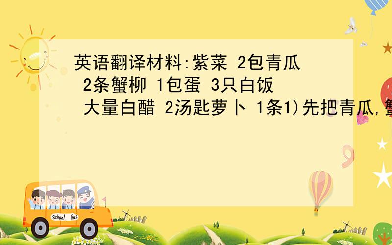 英语翻译材料:紫菜 2包青瓜 2条蟹柳 1包蛋 3只白饭 大量白醋 2汤匙萝卜 1条1)先把青瓜,蟹柳,萝卜清洗 切条2)煎蛋,把白醋加入白饭搞拌3)把白饭平盖在紫菜上,放上青瓜,蟹柳,萝卜4)把紫菜卷成