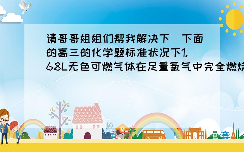 请哥哥姐姐们帮我解决下`下面的高三的化学题标准状况下1.68L无色可燃气体在足量氧气中完全燃烧.若将产物通入足量澄清石灰水,得到的白色沉淀质量为15.0g,若用足量碱石灰吸收燃烧产物,净