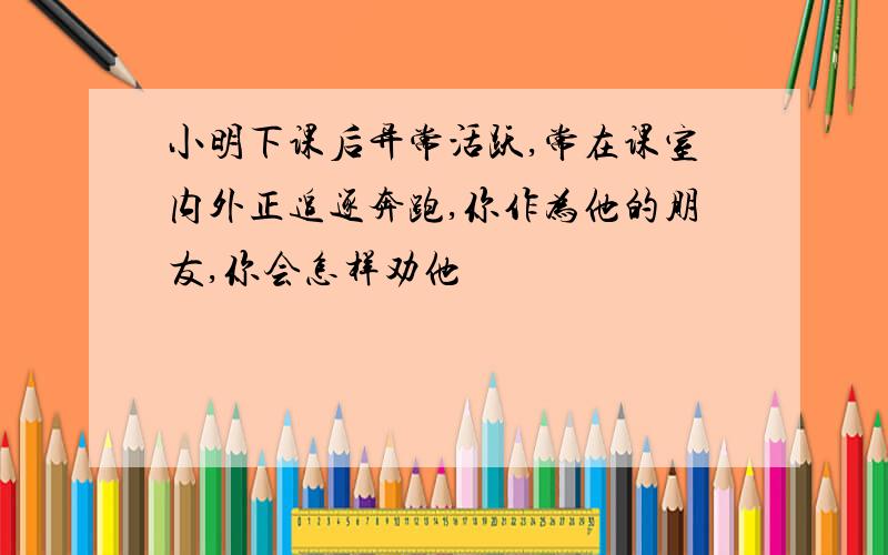 小明下课后异常活跃,常在课室内外正追逐奔跑,你作为他的朋友,你会怎样劝他