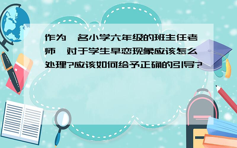 作为一名小学六年级的班主任老师,对于学生早恋现象应该怎么处理?应该如何给予正确的引导?