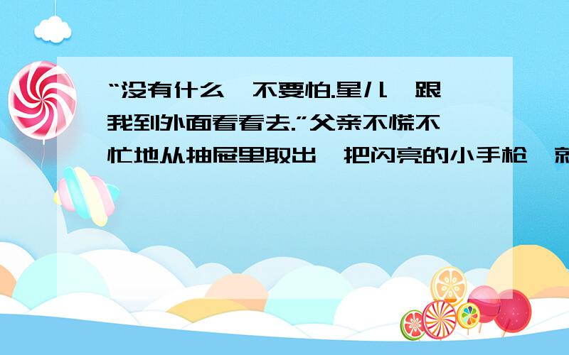 “没有什么,不要怕.星儿,跟我到外面看看去.”父亲不慌不忙地从抽屉里取出一把闪亮的小手枪,就向外走“没有什么”说明------------------------------------,从“不慌不忙中可以体会到----------------