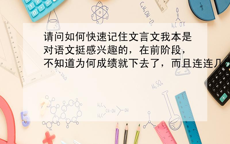 请问如何快速记住文言文我本是对语文挺感兴趣的，在前阶段，不知道为何成绩就下去了，而且连连几次都没考好、、、很无奈，希望大家开导开导…