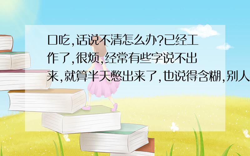 口吃,话说不清怎么办?已经工作了,很烦,经常有些字说不出来,就算半天憋出来了,也说得含糊,别人都听不清,非得重复好几遍,我自己都没信心再说了,