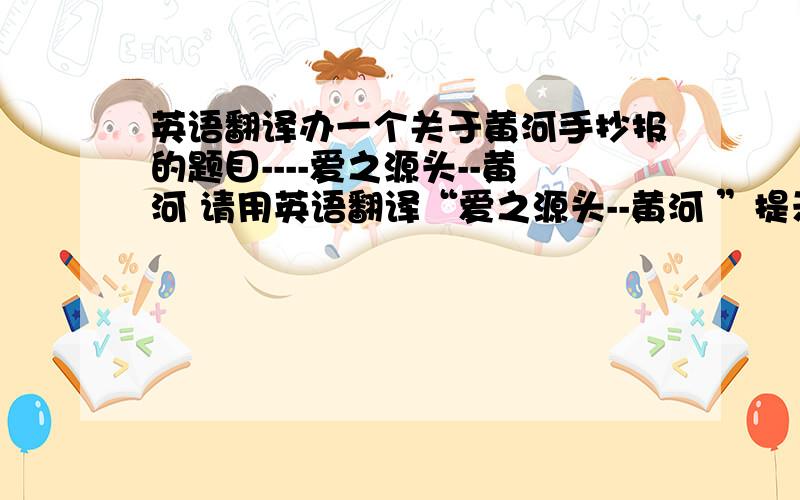 英语翻译办一个关于黄河手抄报的题目----爱之源头--黄河 请用英语翻译“爱之源头--黄河 ”提示：黄河---the yellow river要求：翻译灵活,不改变原意.
