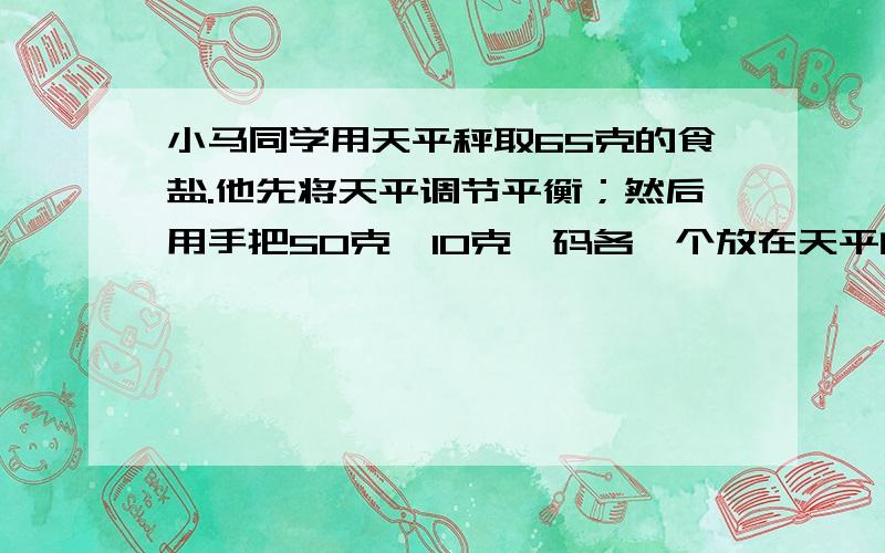 小马同学用天平秤取65克的食盐.他先将天平调节平衡；然后用手把50克、10克砝码各一个放在天平的左盘里,把游码移到5.0克处；再把食盐逐渐加在右盘,知道天平的指针指在分度盘中央；最后