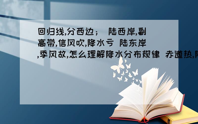 回归线,分西边； 陆西岸,副高带,信风吹,降水亏 陆东岸,季风故,怎么理解降水分布规律 赤道热,降水多：　　两极寒,降水难.　　回归线,分西边；　　陆西岸,副高带,　　信风吹,降水亏；