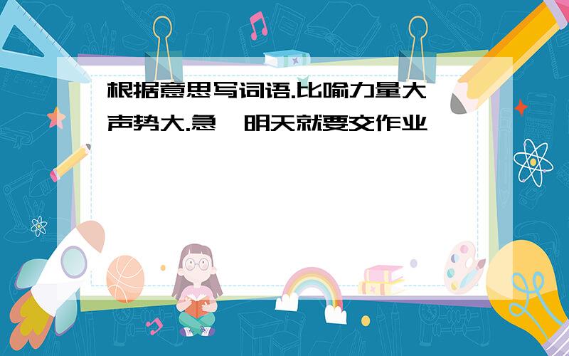 根据意思写词语.比喻力量大,声势大.急,明天就要交作业