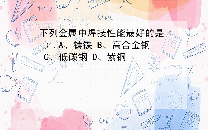 下列金属中焊接性能最好的是（ ）.A、铸铁 B、高合金钢 C、低碳钢 D、紫铜