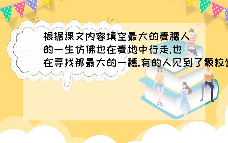 根据课文内容填空最大的麦穗人的一生仿佛也在麦地中行走,也在寻找那最大的一穗.有的人见到了颗粒饱满的“麦穗”,就不失时机地摘下它；有的人则东张西望,一再地错失良机.当然,追求应