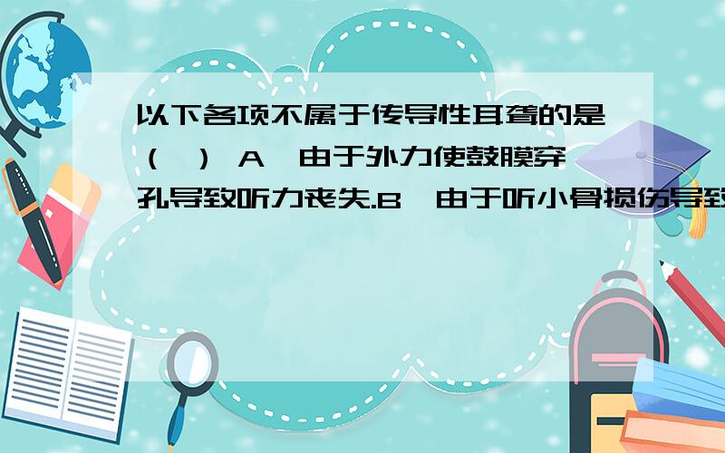 以下各项不属于传导性耳聋的是（ ） A、由于外力使鼓膜穿孔导致听力丧失.B、由于听小骨损伤导致的耳聋.C、人的耳蜗损伤,造成的听力丧失.D、外耳道堵塞是听力丧失.