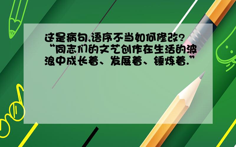 这是病句,语序不当如何修改?“同志们的文艺创作在生活的波浪中成长着、发展着、锤炼着.”