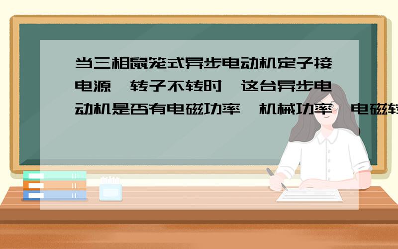 当三相鼠笼式异步电动机定子接电源,转子不转时,这台异步电动机是否有电磁功率,机械功率,电磁转矩?