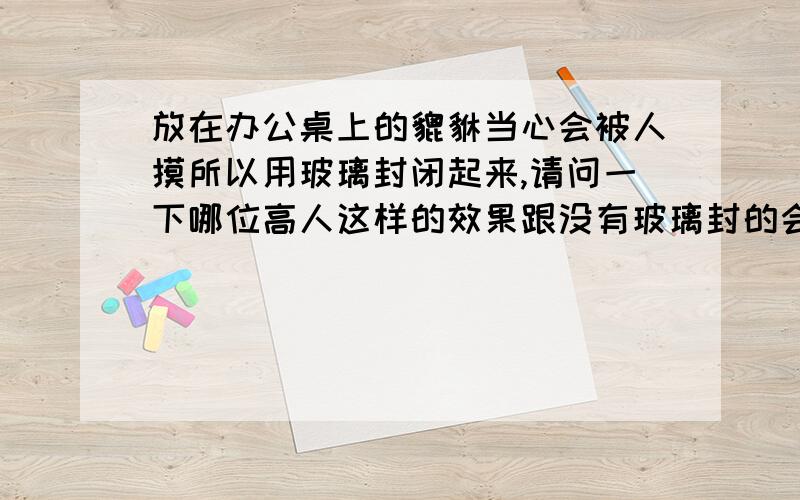 放在办公桌上的貔貅当心会被人摸所以用玻璃封闭起来,请问一下哪位高人这样的效果跟没有玻璃封的会一样吗貔貅放到柜子上方可以吗,柜子有2米多高?头没有向着厕所的门,而是向着厕所的