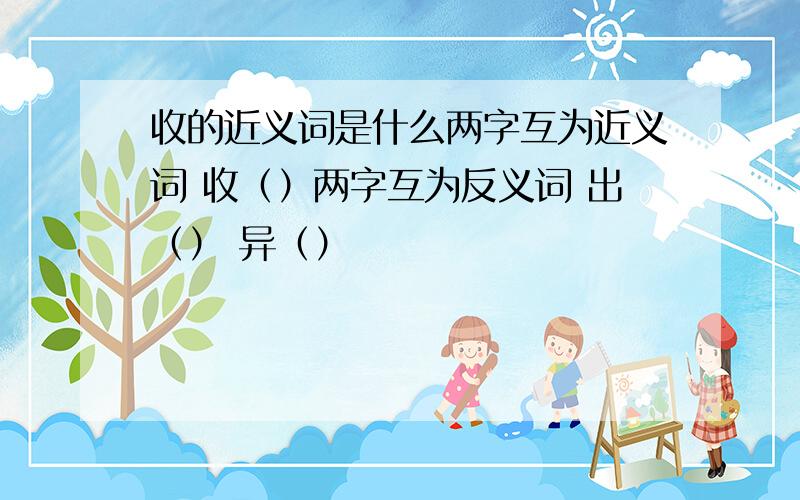 收的近义词是什么两字互为近义词 收（）两字互为反义词 出（） 异（）