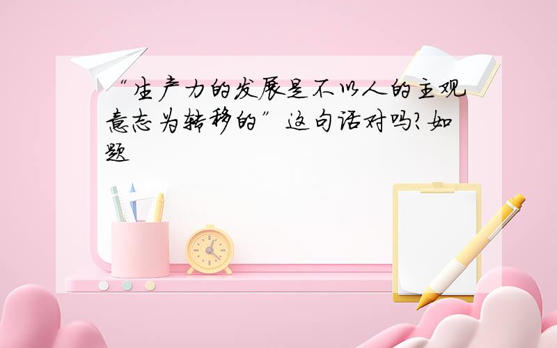 “生产力的发展是不以人的主观意志为转移的”这句话对吗?如题