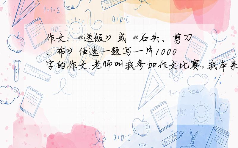 作文：《送饭》或《石头、剪刀、布》任选一题写一片1000字的作文.老师叫我参加作文比赛,我本来不想参加的,呜呜呜~都没准备好~写这些题目也可以：《家长会》、《替妈妈着想》、《钓鱼